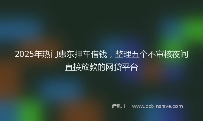 2025年热门惠东押车借钱，整理五个不审核夜间直接放款的网贷平台