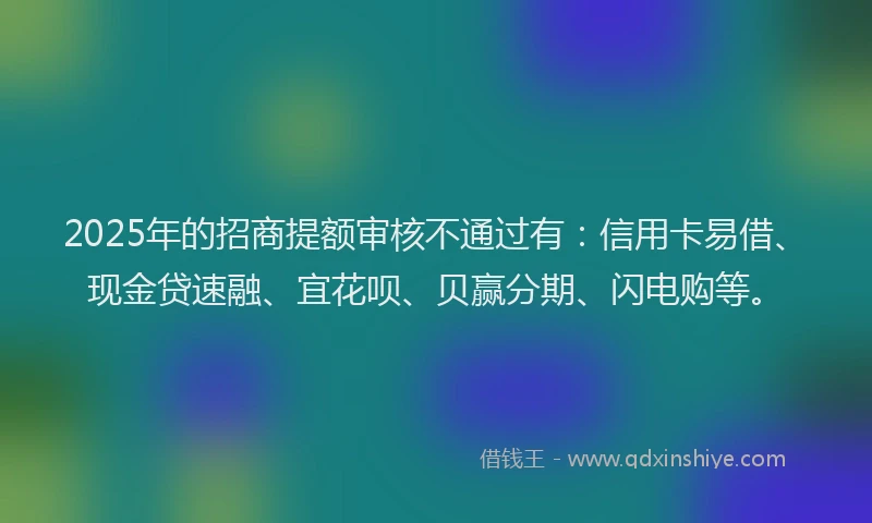 2025年的招商提额审核不通过有：信用卡易借、现金贷速融、宜花呗、贝赢分期、闪电购等。