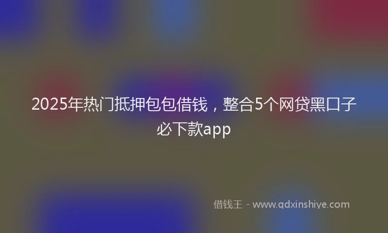 2025年热门抵押包包借钱，整合5个网贷黑口子必下款app