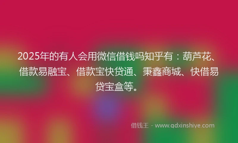 2025年的有人会用微信借钱吗知乎有：葫芦花、借款易融宝、借款宝快贷通、秉鑫商城、快借易贷宝盒等。