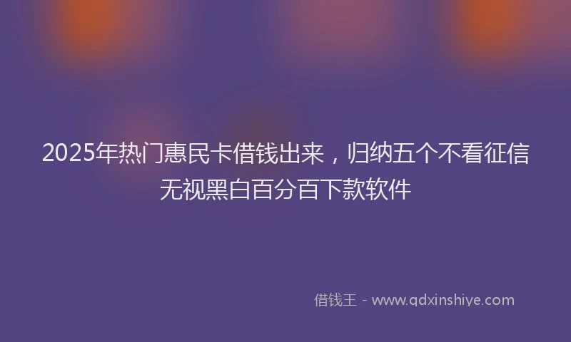 2025年热门惠民卡借钱出来，归纳五个不看征信无视黑白百分百下款软件