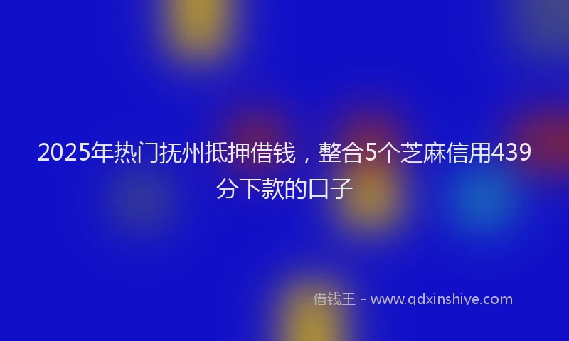2025年热门抚州抵押借钱，整合5个芝麻信用439分下款的口子