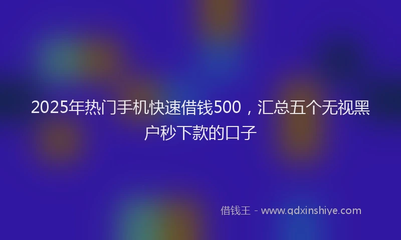 2025年热门手机快速借钱500，汇总五个无视黑户秒下款的口子