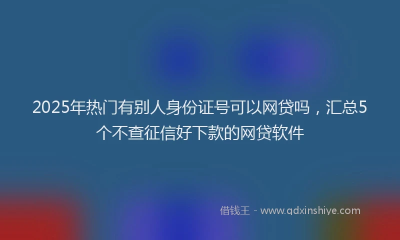 2025年热门有别人身份证号可以网贷吗，汇总5个不查征信好下款的网贷软件