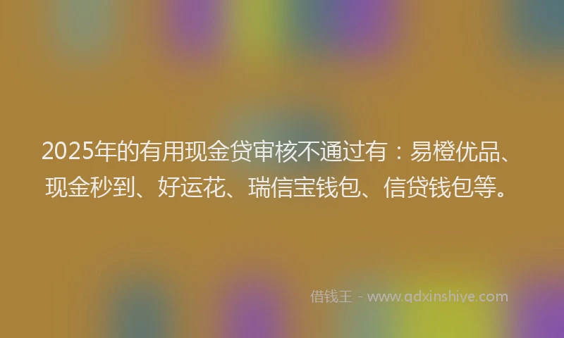 2025年的有用现金贷审核不通过有：易橙优品、现金秒到、好运花、瑞信宝钱包、信贷钱包等。