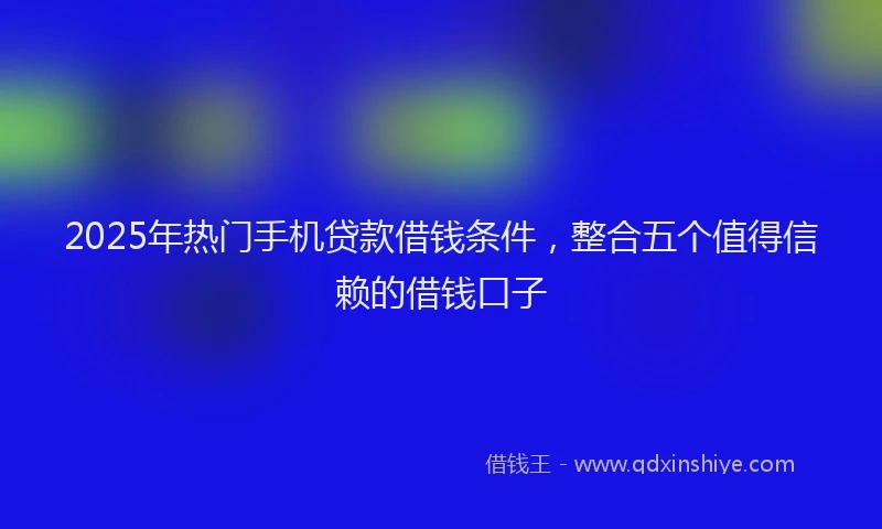 2025年热门手机贷款借钱条件，整合五个值得信赖的借钱口子