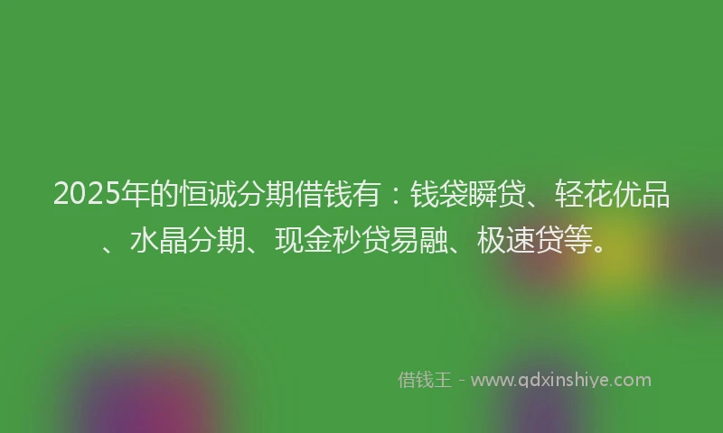 2025年的恒诚分期借钱有：钱袋瞬贷、轻花优品、水晶分期、现金秒贷易融、极速贷等。