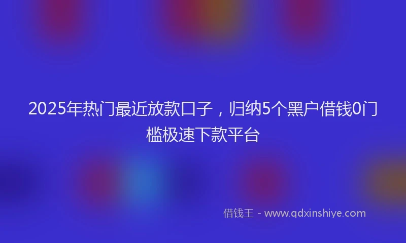 2025年热门最近放款口子，归纳5个黑户借钱0门槛极速下款平台