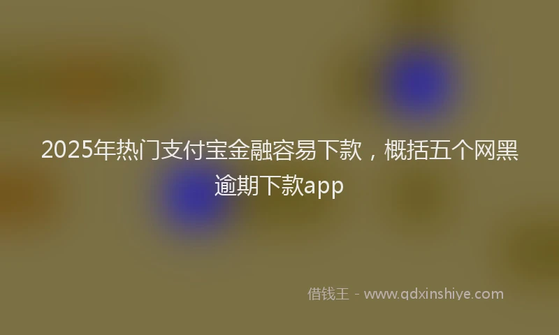 2025年热门支付宝金融容易下款，概括五个网黑逾期下款app