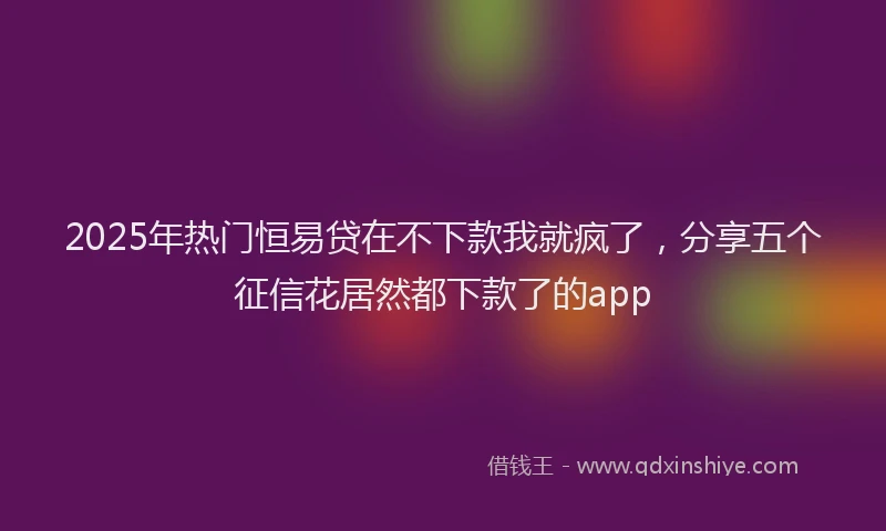 2025年热门恒易贷在不下款我就疯了，分享五个征信花居然都下款了的app