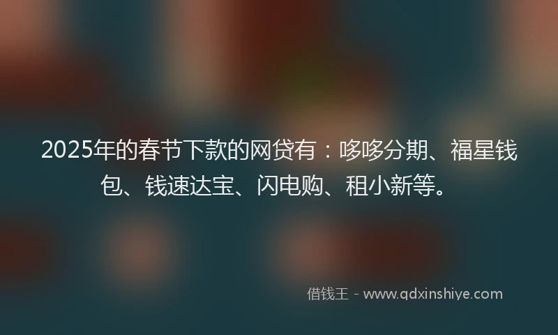 2025年的春节下款的网贷有：哆哆分期、福星钱包、钱速达宝、闪电购、租小新等。
