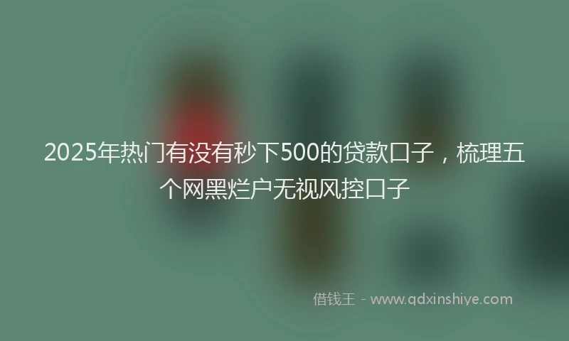 2025年热门有没有秒下500的贷款口子，梳理五个网黑烂户无视风控口子