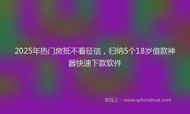2025年热门房抵不看征信，归纳5个18岁借款神器快速下款软件