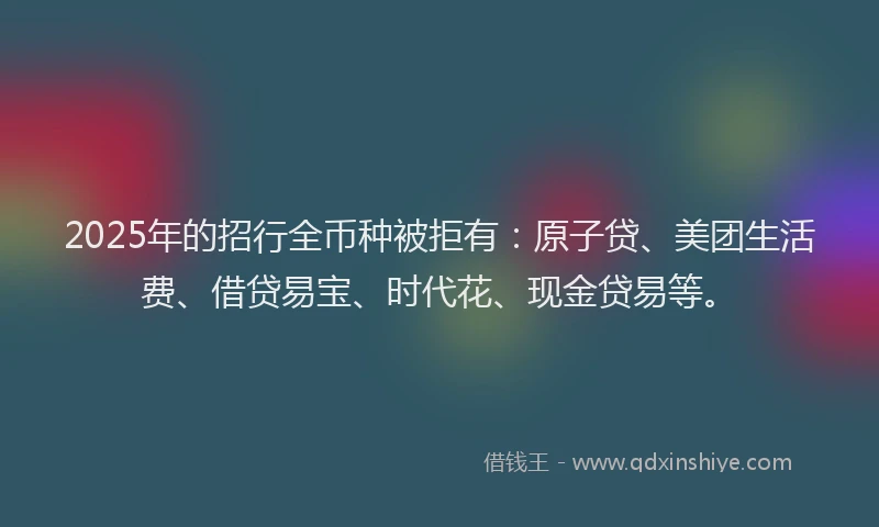2025年的招行全币种被拒有：原子贷、美团生活费、借贷易宝、时代花、现金贷易等。