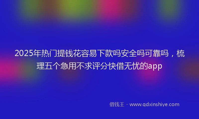 2025年热门提钱花容易下款吗安全吗可靠吗，梳理五个急用不求评分快借无忧的app