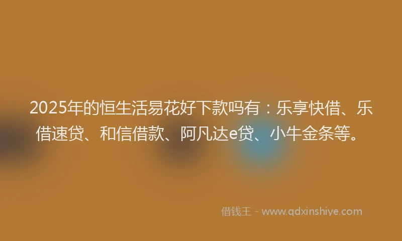 2025年的恒生活易花好下款吗有：乐享快借、乐借速贷、和信借款、阿凡达e贷、小牛金条等。