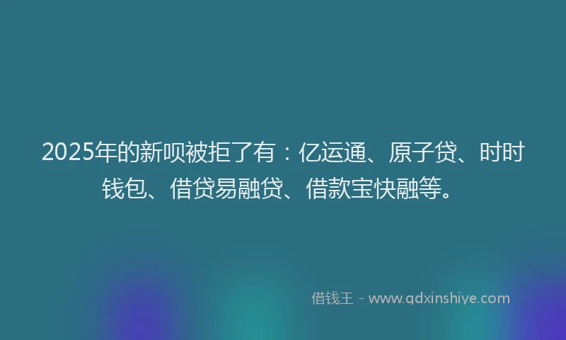 2025年的新呗被拒了有：亿运通、原子贷、时时钱包、借贷易融贷、借款宝快融等。