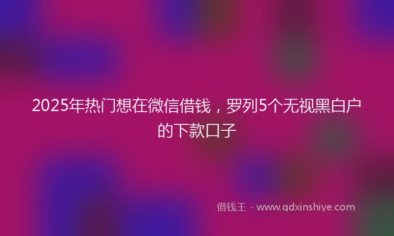 2025年热门想在微信借钱，罗列5个无视黑白户的下款口子