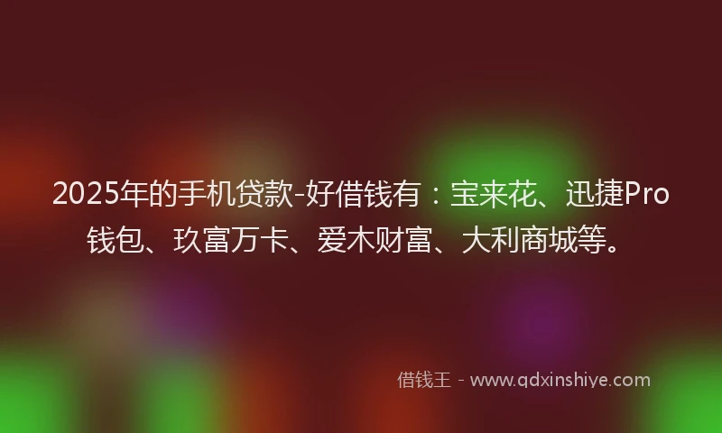 2025年的手机贷款-好借钱有：宝来花、迅捷Pro钱包、玖富万卡、爱木财富、大利商城等。