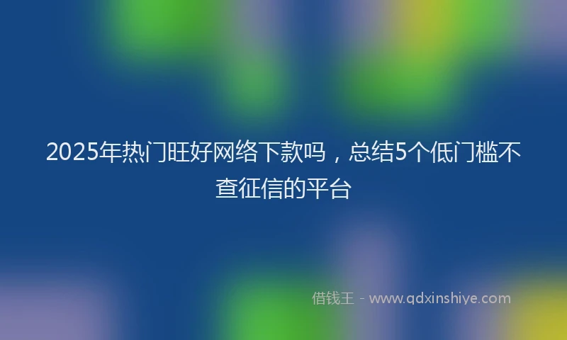 2025年热门旺好网络下款吗，总结5个低门槛不查征信的平台