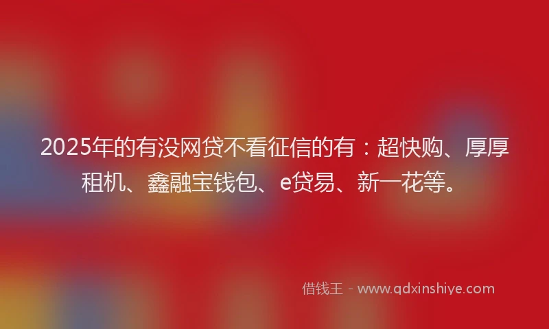2025年的有没网贷不看征信的有：超快购、厚厚租机、鑫融宝钱包、e贷易、新一花等。