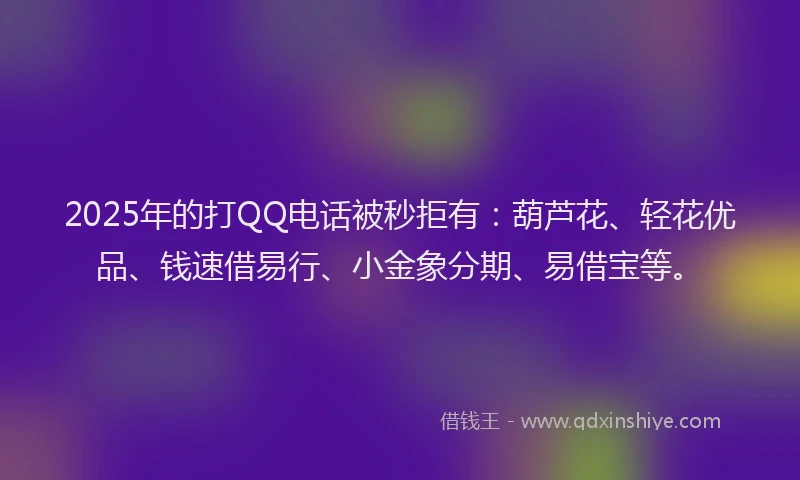 2025年的打QQ电话被秒拒有：葫芦花、轻花优品、钱速借易行、小金象分期、易借宝等。