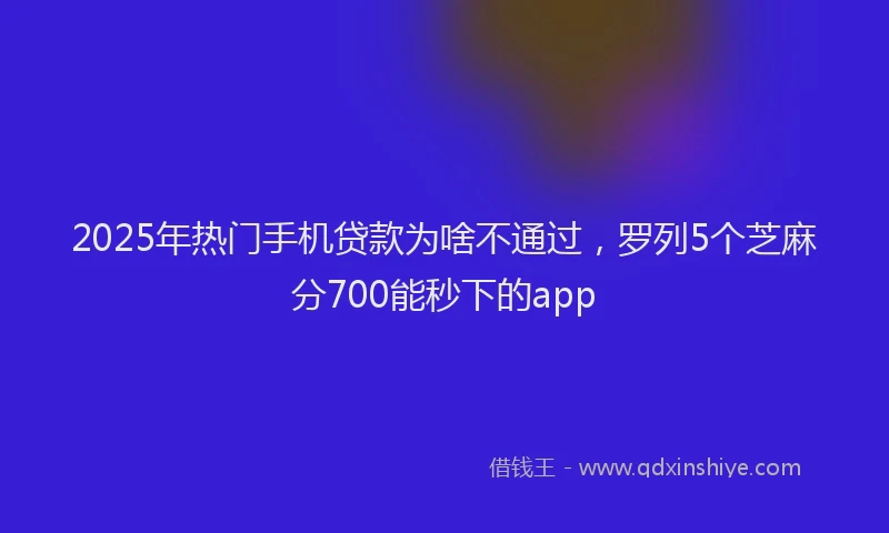 2025年热门手机贷款为啥不通过，罗列5个芝麻分700能秒下的app