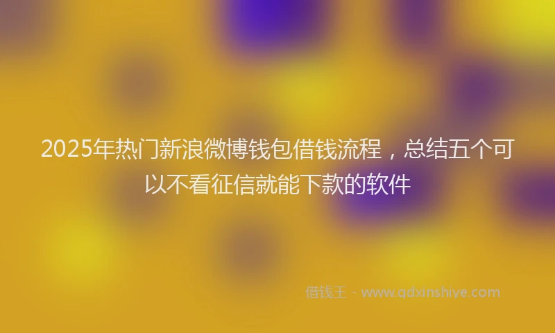 2025年热门新浪微博钱包借钱流程，总结五个可以不看征信就能下款的软件