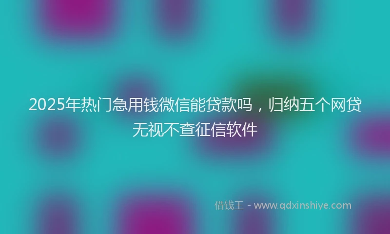 2025年热门急用钱微信能贷款吗，归纳五个网贷无视不查征信软件