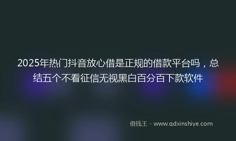 2025年热门抖音放心借是正规的借款平台吗，总结五个不看征信无视黑白百分百下款软件