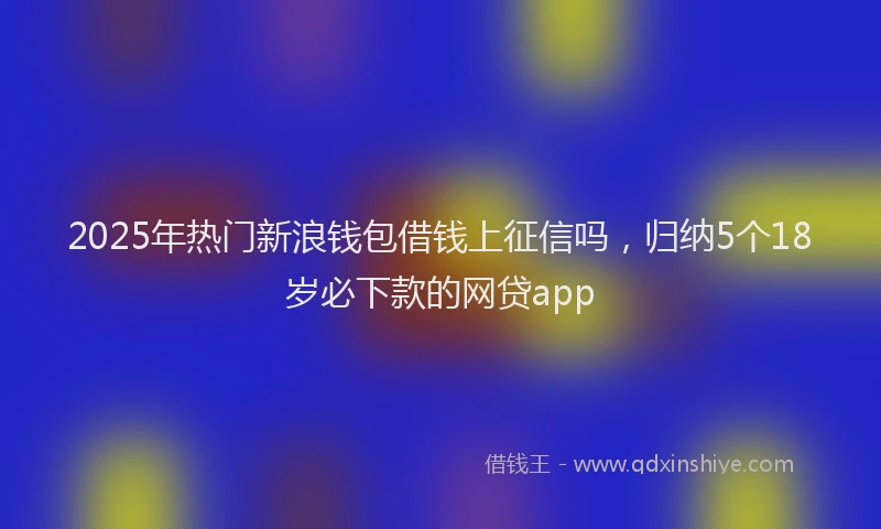 2025年热门新浪钱包借钱上征信吗，归纳5个18岁必下款的网贷app