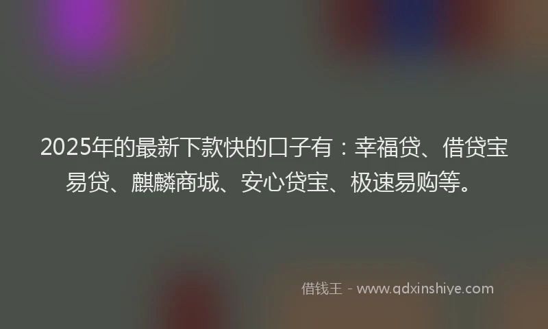 2025年的最新下款快的口子有：幸福贷、借贷宝易贷、麒麟商城、安心贷宝、极速易购等。