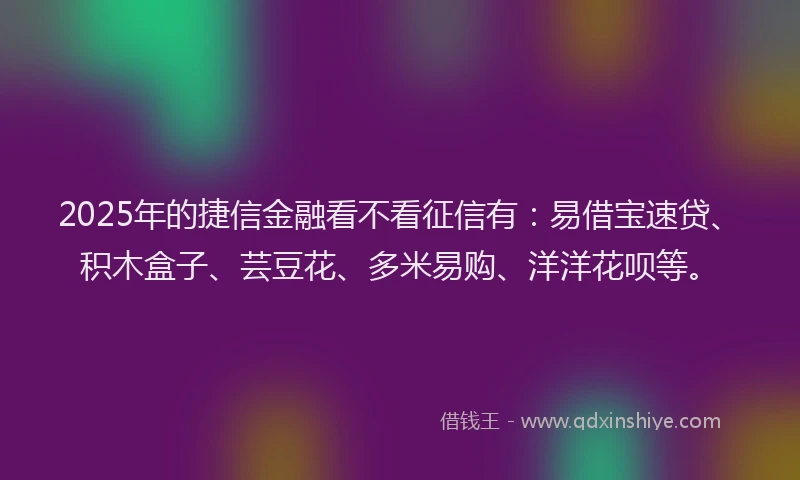 2025年的捷信金融看不看征信有：易借宝速贷、积木盒子、芸豆花、多米易购、洋洋花呗等。