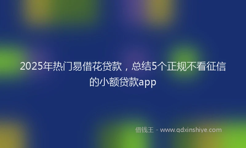 2025年热门易借花贷款，总结5个正规不看征信的小额贷款app