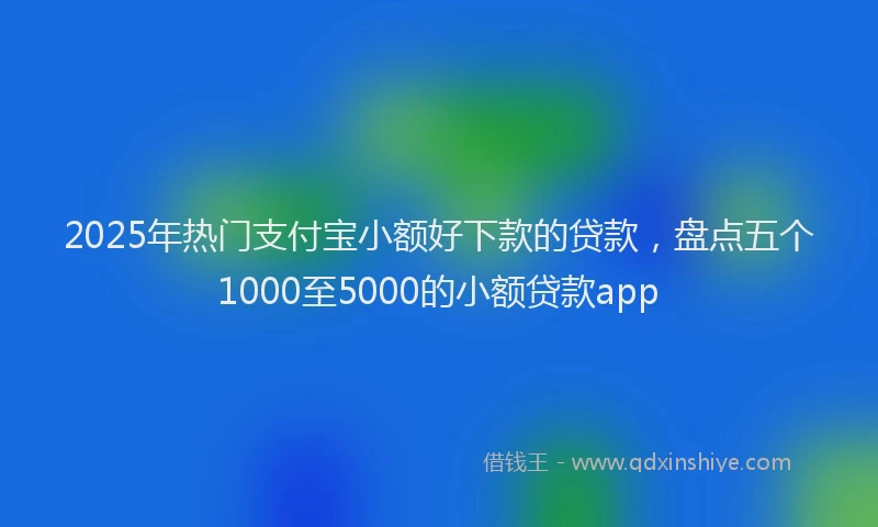 2025年热门支付宝小额好下款的贷款，盘点五个1000至5000的小额贷款app