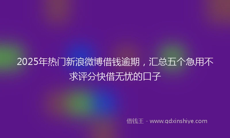 2025年热门新浪微博借钱逾期，汇总五个急用不求评分快借无忧的口子