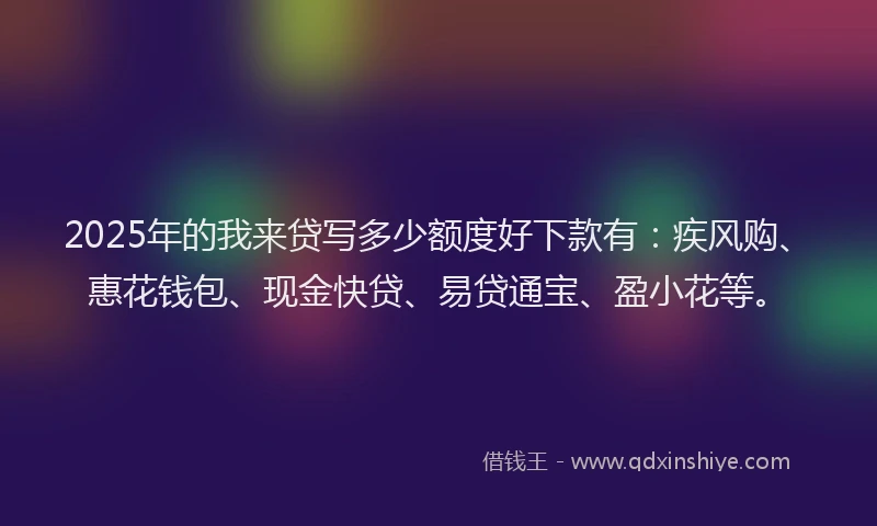 2025年的我来贷写多少额度好下款有：疾风购、惠花钱包、现金快贷、易贷通宝、盈小花等。