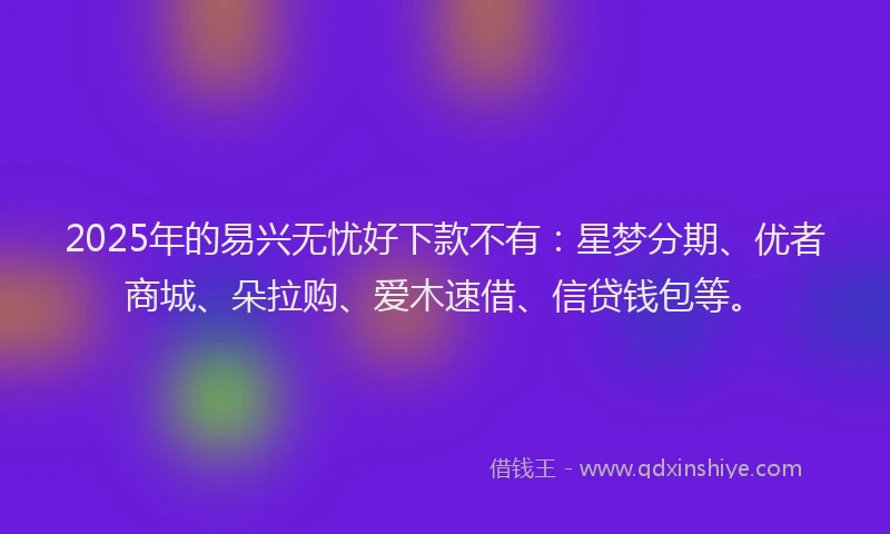 2025年的易兴无忧好下款不有：星梦分期、优者商城、朵拉购、爱木速借、信贷钱包等。