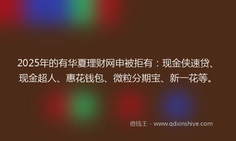 2025年的有华夏理财网申被拒有：现金侠速贷、现金超人、惠花钱包、微粒分期宝、新一花等。