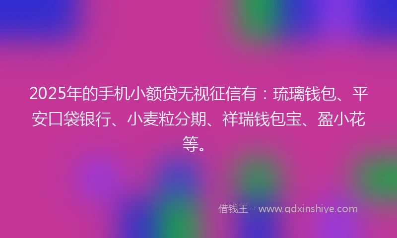 2025年的手机小额贷无视征信有：琉璃钱包、平安口袋银行、小麦粒分期、祥瑞钱包宝、盈小花等。