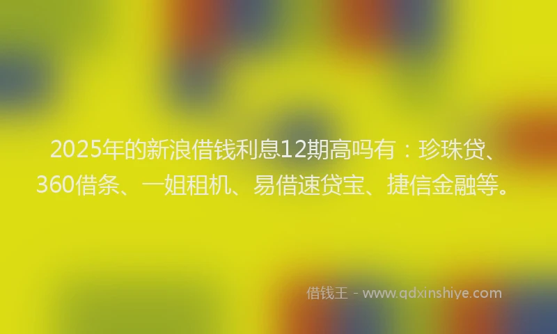2025年的新浪借钱利息12期高吗有：珍珠贷、360借条、一姐租机、易借速贷宝、捷信金融等。