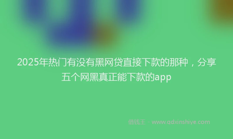 2025年热门有没有黑网贷直接下款的那种，分享五个网黑真正能下款的app
