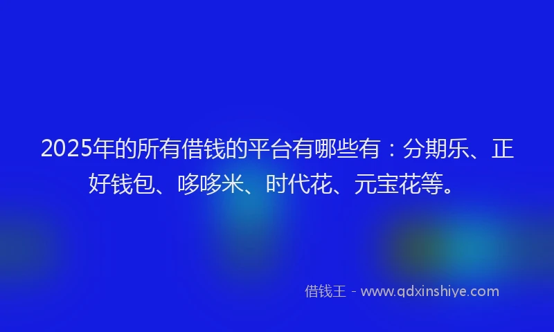 2025年的所有借钱的平台有哪些有：分期乐、正好钱包、哆哆米、时代花、元宝花等。