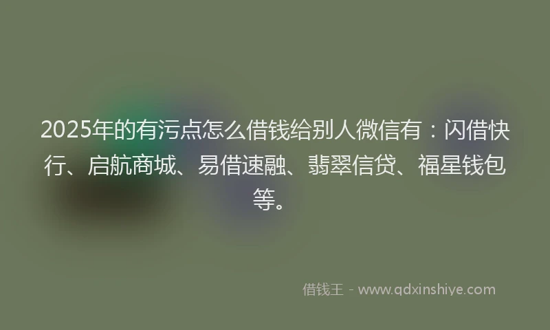 2025年的有污点怎么借钱给别人微信有：闪借快行、启航商城、易借速融、翡翠信贷、福星钱包等。