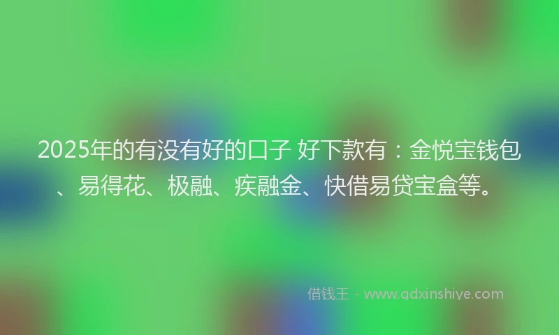 2025年的有没有好的口子 好下款有：金悦宝钱包、易得花、极融、疾融金、快借易贷宝盒等。