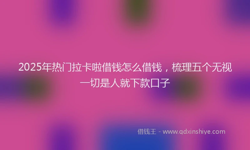 2025年热门拉卡啦借钱怎么借钱，梳理五个无视一切是人就下款口子