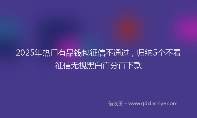2025年热门有品钱包征信不通过，归纳5个不看征信无视黑白百分百下款