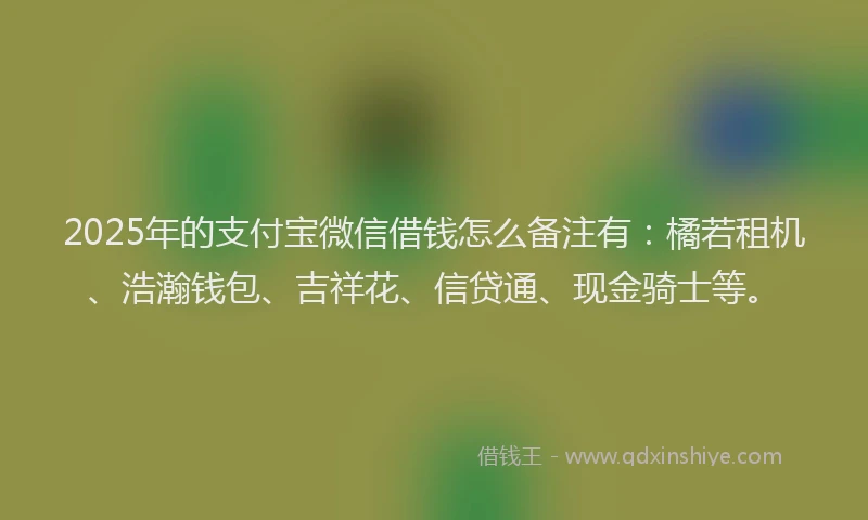 2025年的支付宝微信借钱怎么备注有：橘若租机、浩瀚钱包、吉祥花、信贷通、现金骑士等。