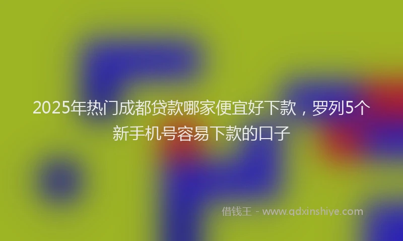 2025年热门成都贷款哪家便宜好下款，罗列5个新手机号容易下款的口子