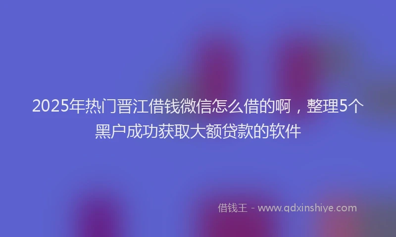 2025年热门晋江借钱微信怎么借的啊，整理5个黑户成功获取大额贷款的软件